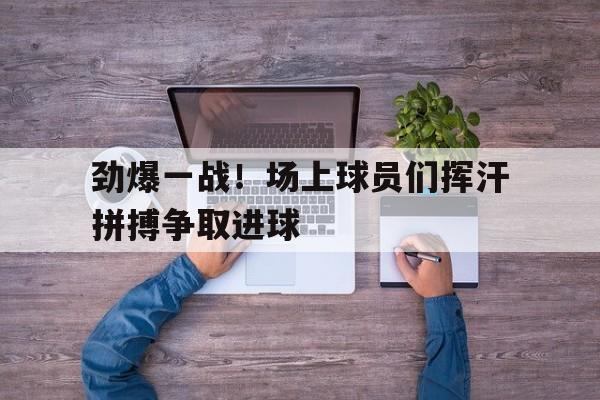 劲爆一战!场上球员们挥汗拼搏争取进球的简单介绍