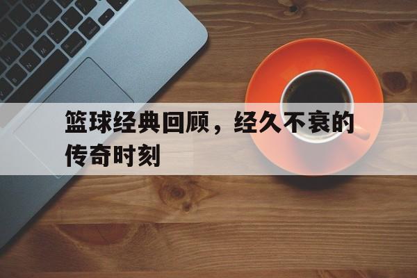 篮球经典回顾，经久不衰的传奇时刻
