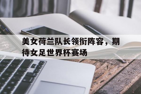 美女荷兰队长领衔阵容，期待女足世界杯赛场的简单介绍