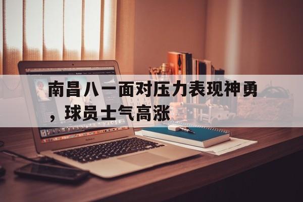 关于南昌八一面对压力表现神勇，球员士气高涨的信息